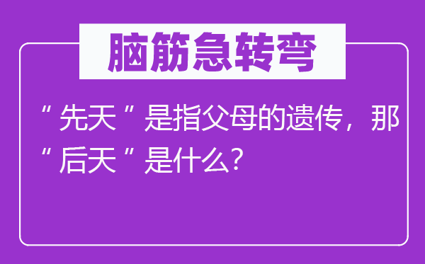 脑筋急转弯：“先天”是指父母的遗传，那“后天”是什么？